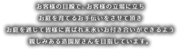 お客様の目線で、お客様の立場に立ちお庭を育てるお手伝いをさせて頂きお庭を通じて皆様に喜ばれ末永いお付き合いができるよう親しみある造園屋さんを目指しています。